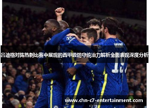 吕迪格对阵热刺比赛中展现的西甲级防守统治力解析全面表现深度分析