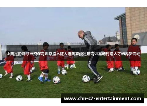 中国足协聘欧洲资深青训总监入驻大连国家级足球青训基地打造人才培养新高地 中国足协聘欧洲资深青训总监入驻大连国家级足球青训基地打造人才培养新高地