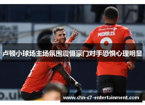 卢顿小球场主场氛围震慑豪门对手恐惧心理明显 卢顿小球场主场氛围震慑豪门对手恐惧心理明显