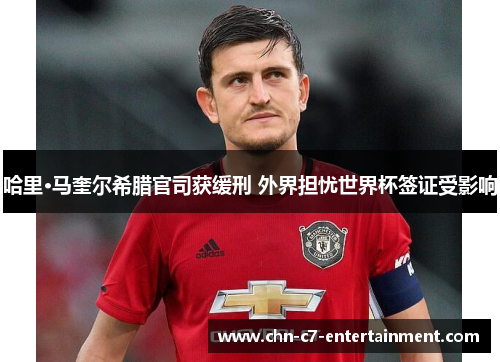 哈里·马奎尔希腊官司获缓刑 外界担忧世界杯签证受影响