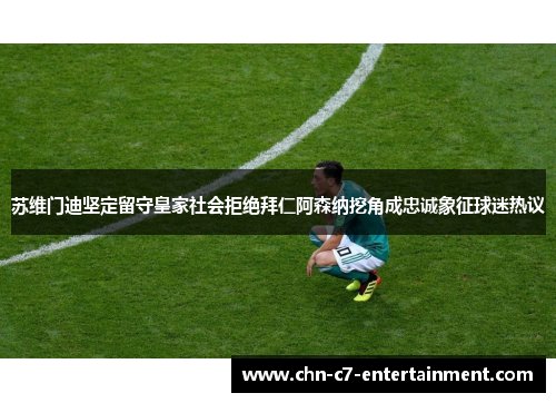 苏维门迪坚定留守皇家社会拒绝拜仁阿森纳挖角成忠诚象征球迷热议